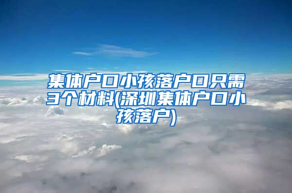 集体户口小孩落户口只需3个材料(深圳集体户口小孩落户)