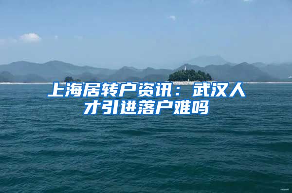 上海居转户资讯：武汉人才引进落户难吗