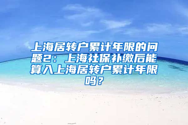 上海居转户累计年限的问题2：上海社保补缴后能算入上海居转户累计年限吗？