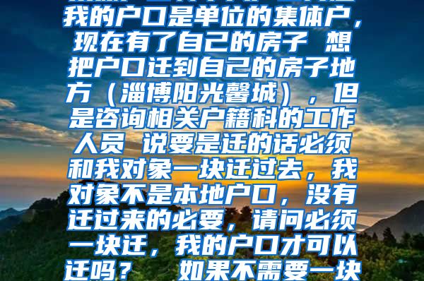 集体户口转个人户口问题我的户口是单位的集体户，现在有了自己的房子 想把户口迁到自己的房子地方（淄博阳光馨城），但是咨询相关户籍科的工作人员 说要是迁的话必须和我对象一块迁过去，我对象不是本地户口，没有迁过来的必要，请问必须一块迁，我的户口才可以迁吗？  如果不需要一块迁就可以，我该怎么做？