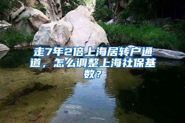 走7年2倍上海居转户通道，怎么调整上海社保基数？