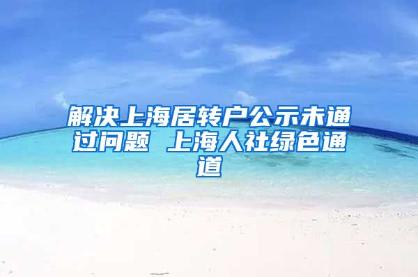 解决上海居转户公示未通过问题 上海人社绿色通道