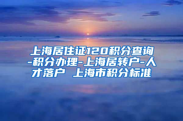 上海居住证120积分查询-积分办理-上海居转户-人才落户 上海市积分标准