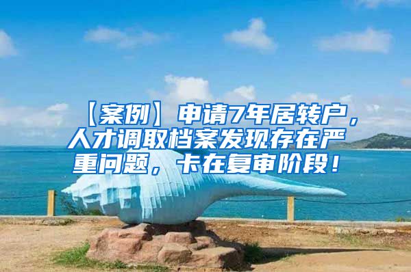 【案例】申请7年居转户，人才调取档案发现存在严重问题，卡在复审阶段！
