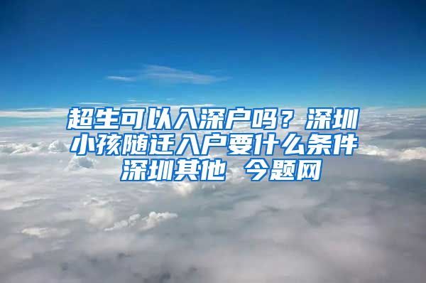超生可以入深户吗？深圳小孩随迁入户要什么条件 深圳其他 今题网