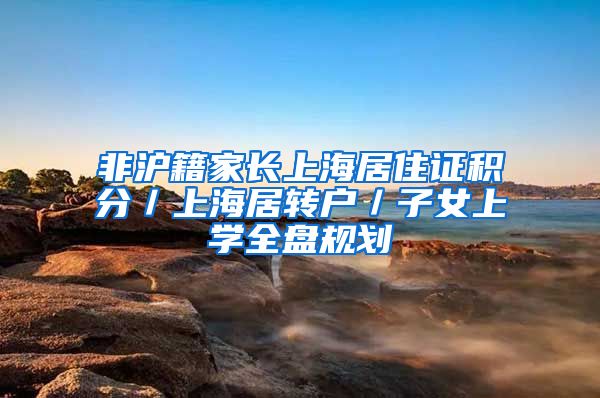 非沪籍家长上海居住证积分／上海居转户／子女上学全盘规划