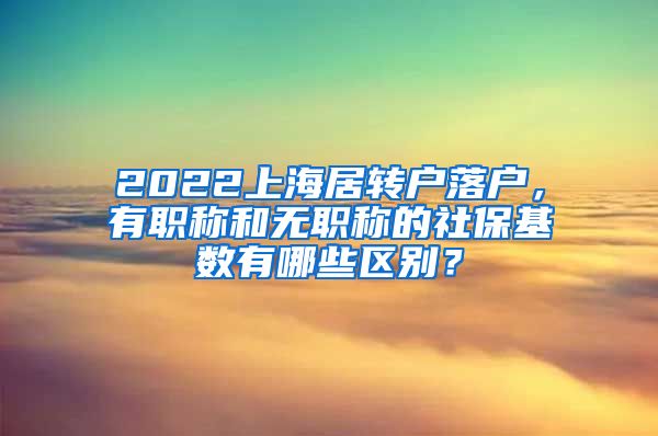 2022上海居转户落户，有职称和无职称的社保基数有哪些区别？