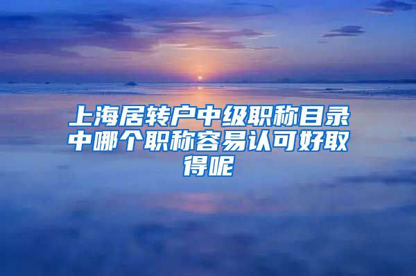 上海居转户中级职称目录中哪个职称容易认可好取得呢