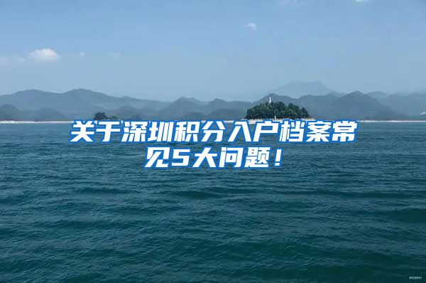 关于深圳积分入户档案常见5大问题！