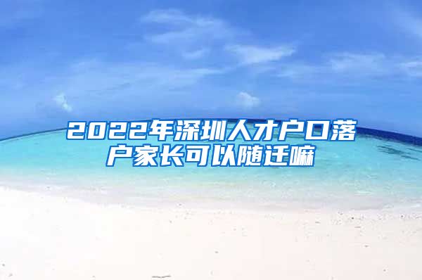 2022年深圳人才户口落户家长可以随迁嘛