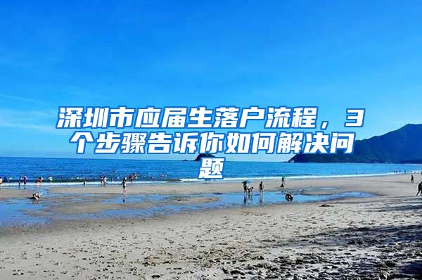 深圳市应届生落户流程，3个步骤告诉你如何解决问题