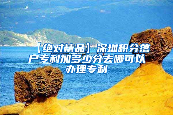 【绝对精品】深圳积分落户专利加多少分去哪可以办理专利