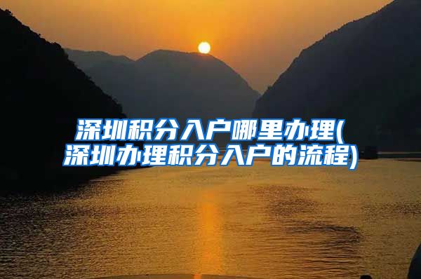 深圳积分入户哪里办理(深圳办理积分入户的流程)