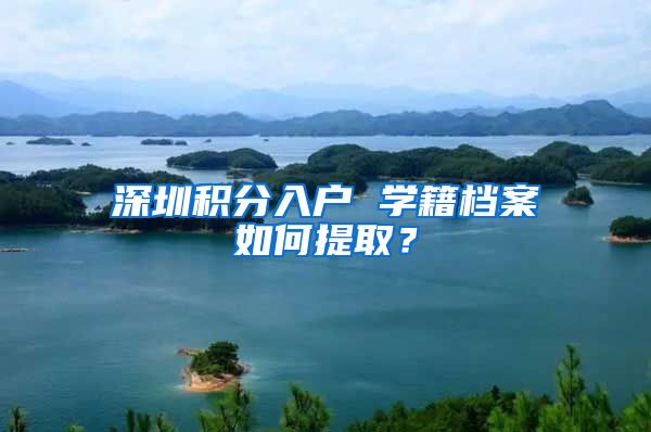 深圳积分入户 学籍档案如何提取？