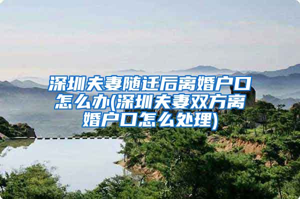 深圳夫妻随迁后离婚户口怎么办(深圳夫妻双方离婚户口怎么处理)