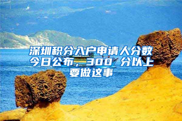 深圳积分入户申请人分数今日公布，300 分以上要做这事