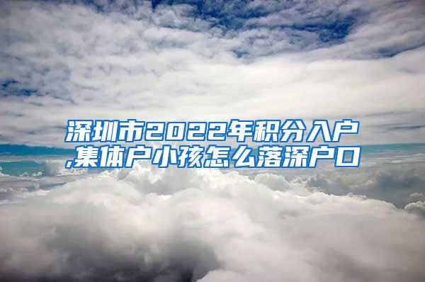 深圳市2022年积分入户,集体户小孩怎么落深户口