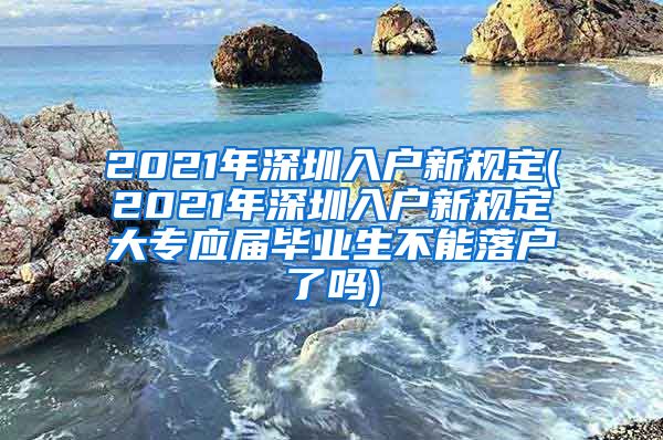 2021年深圳入户新规定(2021年深圳入户新规定大专应届毕业生不能落户了吗)