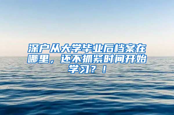 深户从大学毕业后档案在哪里，还不抓紧时间开始学习？！