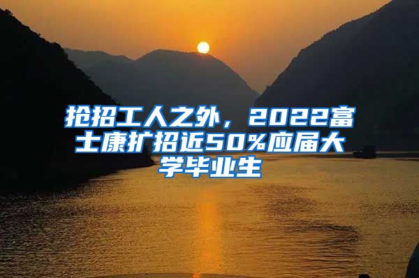抢招工人之外，2022富士康扩招近50%应届大学毕业生