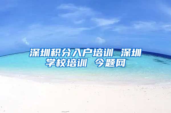 深圳积分入户培训 深圳学校培训 今题网