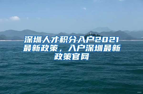 深圳人才积分入户2021最新政策，入户深圳最新政策官网