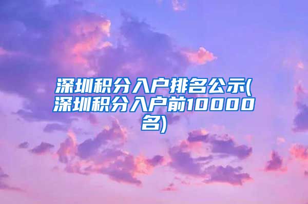 深圳积分入户排名公示(深圳积分入户前10000名)
