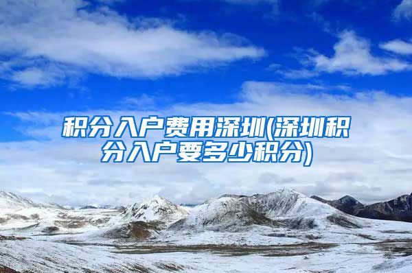 积分入户费用深圳(深圳积分入户要多少积分)