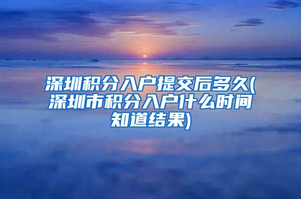 深圳积分入户提交后多久(深圳市积分入户什么时间知道结果)