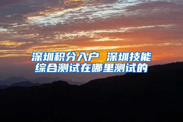 深圳积分入户 深圳技能综合测试在哪里测试的