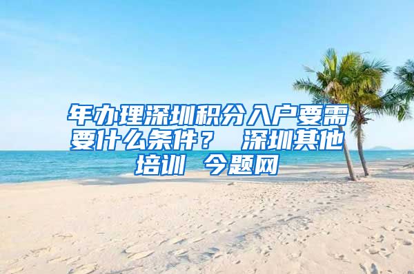 年办理深圳积分入户要需要什么条件？ 深圳其他培训 今题网