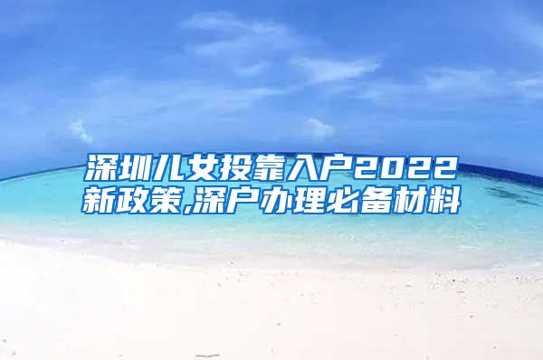 深圳儿女投靠入户2022新政策,深户办理必备材料