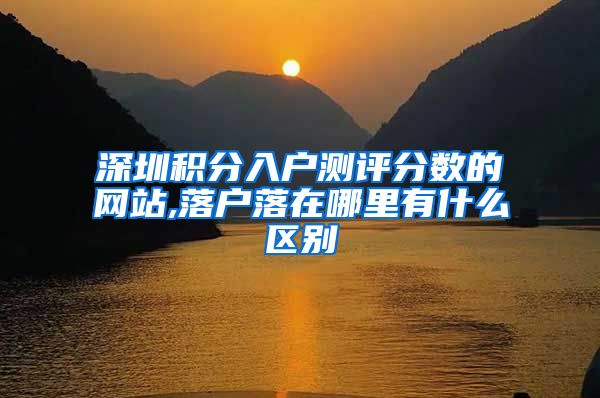 深圳积分入户测评分数的网站,落户落在哪里有什么区别