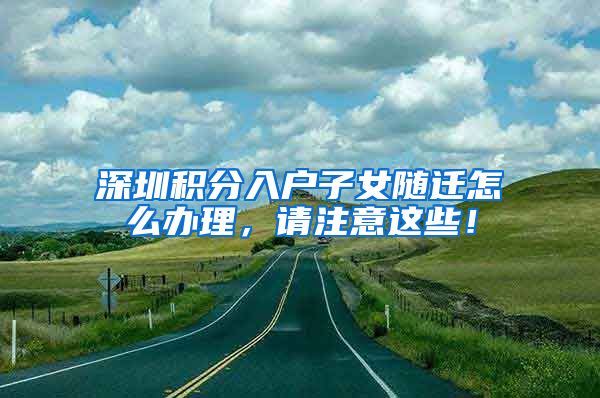 深圳积分入户子女随迁怎么办理，请注意这些！