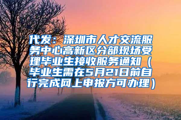 代发：深圳市人才交流服务中心高新区分部现场受理毕业生接收服务通知（毕业生需在5月21日前自行完成网上申报方可办理）
