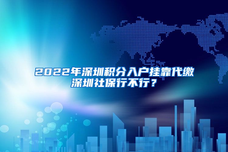 2022年深圳积分入户挂靠代缴深圳社保行不行？
