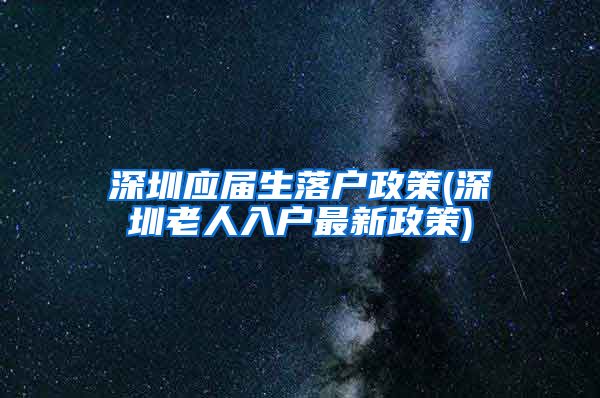 深圳应届生落户政策(深圳老人入户最新政策)