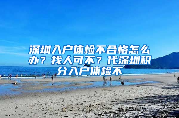 深圳入户体检不合格怎么办？找人可不？代深圳积分入户体检不