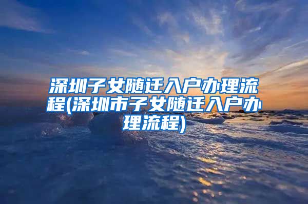 深圳子女随迁入户办理流程(深圳市子女随迁入户办理流程)