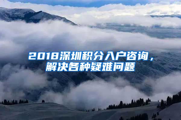 2018深圳积分入户咨询，解决各种疑难问题