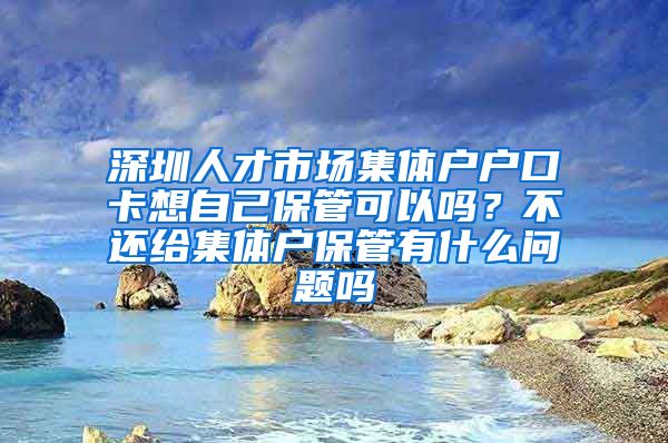 深圳人才市场集体户户口卡想自己保管可以吗？不还给集体户保管有什么问题吗