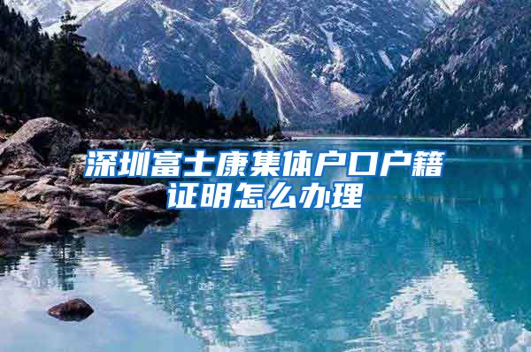 深圳富士康集体户口户籍证明怎么办理