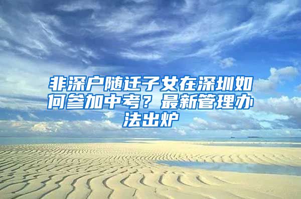 非深户随迁子女在深圳如何参加中考？最新管理办法出炉