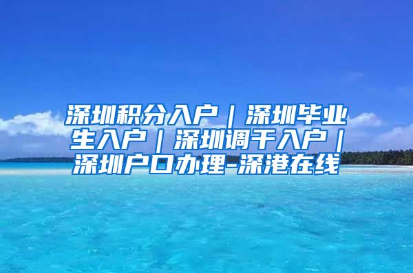 深圳积分入户｜深圳毕业生入户｜深圳调干入户｜深圳户口办理-深港在线