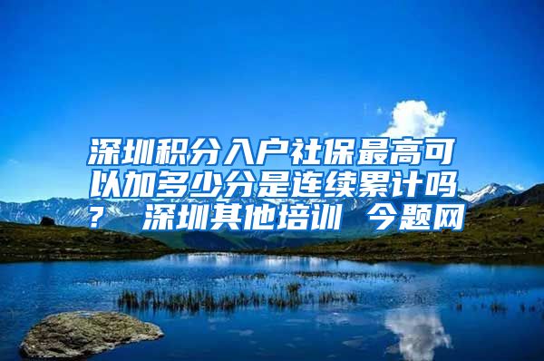 深圳积分入户社保最高可以加多少分是连续累计吗？ 深圳其他培训 今题网