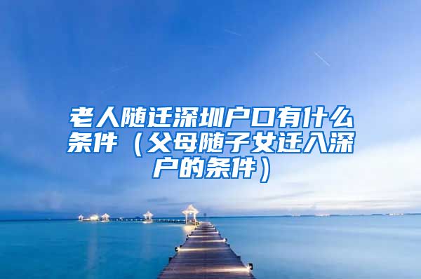 老人随迁深圳户口有什么条件（父母随子女迁入深户的条件）