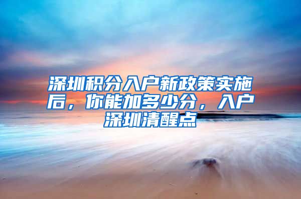 深圳积分入户新政策实施后，你能加多少分，入户深圳清醒点