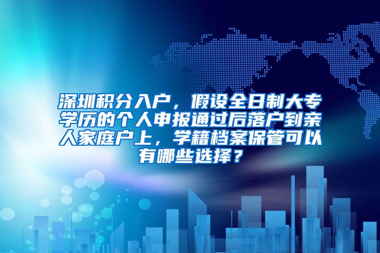 深圳积分入户，假设全日制大专学历的个人申报通过后落户到亲人家庭户上，学籍档案保管可以有哪些选择？