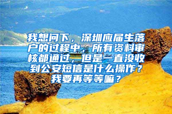 我想问下，深圳应届生落户的过程中，所有资料审核都通过，但是一直没收到公安短信是什么操作？我要再等等嘛？