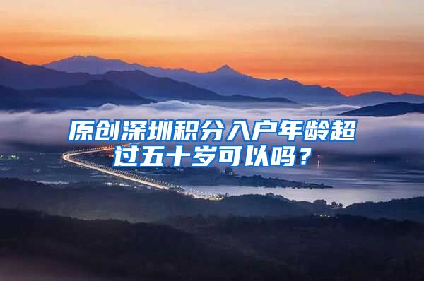 原创深圳积分入户年龄超过五十岁可以吗？